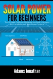 Solar Power for Beginners: The Ultimate Guide on Mastering the Basics, Designs, and Installations of Solar Power Systems