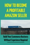 How To Become A Profitable Amazon Seller: Build Your Ecommerce Business Without Experience Required: Ecommerce Business