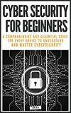 CYBER SECURITY FOR BEGINNERS: A COMPREHENSIVE AND ESSENTIAL GUIDE FOR EVERY NOVICE TO UNDERSTAND AND MASTER CYBERSECURITY