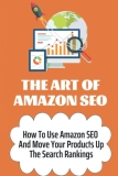 The Art Of Amazon SEO: How To Use Amazon SEO And Move Your Products Up The Search Rankings: Master The Amazon Seo Game